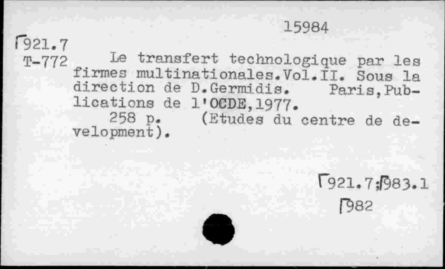 ﻿15984
F321.7
T-772 Le transfert technologique par les firmes multinationales.Vol.il. Sous la direction de D.Germidis. Paris,Publications de 1'OCDE,1977.
258 p. (Etudes du centre de development).
[■921.7;I983.1
D82